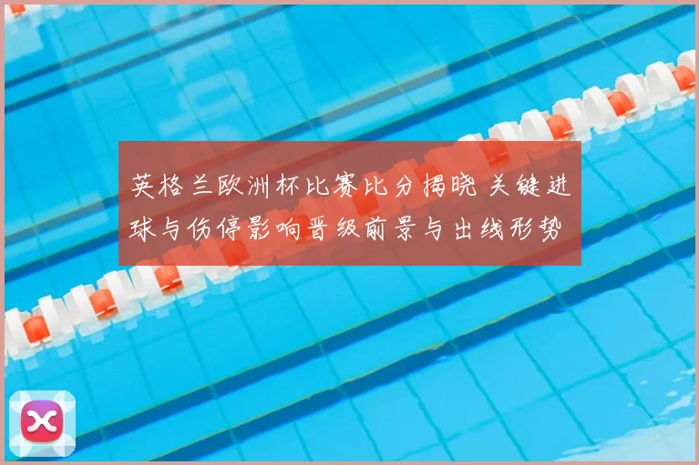 英格兰欧洲杯比赛比分揭晓 关键进球与伤停影响晋级前景与出线形势