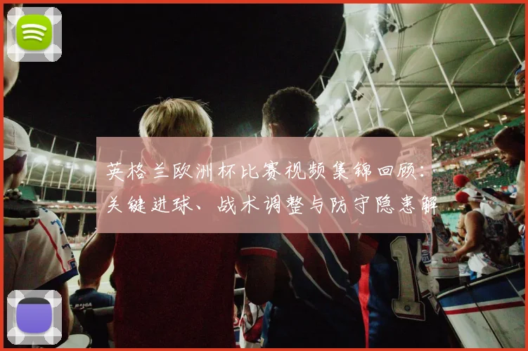 英格兰欧洲杯比赛视频集锦回顾：关键进球、战术调整与防守隐患解析