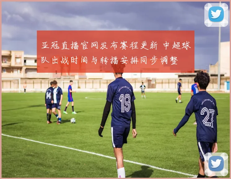 亚冠直播官网发布赛程更新 中超球队出战时间与转播安排同步调整