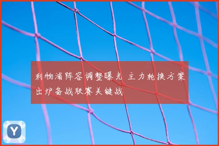 利物浦阵容调整曝光 主力轮换方案出炉备战联赛关键战