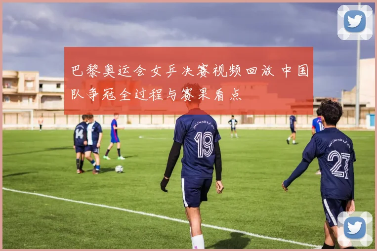 巴黎奥运会女乒决赛视频回放 中国队争冠全过程与赛果看点