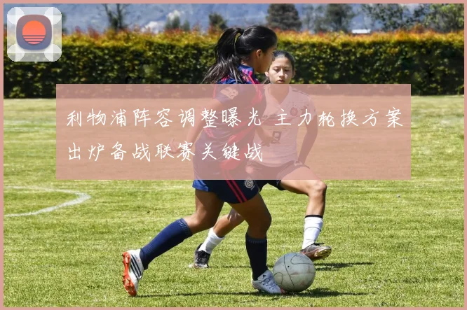 利物浦阵容调整曝光 主力轮换方案出炉备战联赛关键战