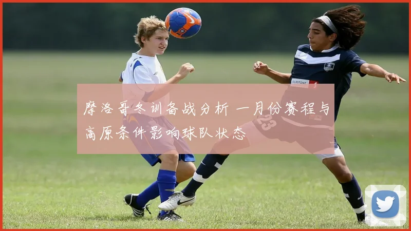 摩洛哥冬训备战分析 一月份赛程与高原条件影响球队状态