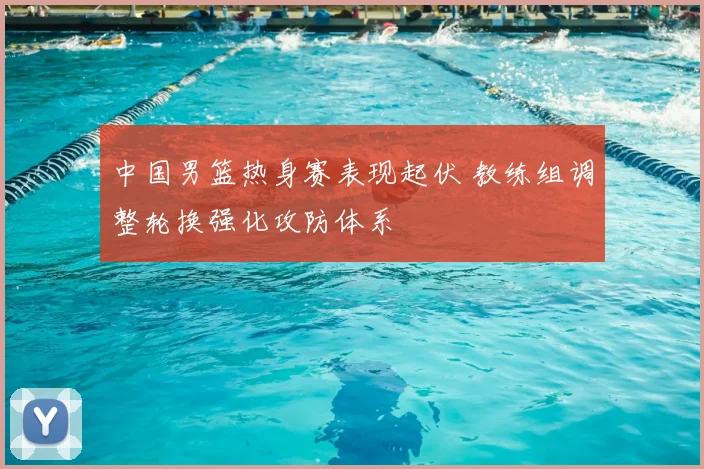 中国男篮热身赛表现起伏 教练组调整轮换强化攻防体系