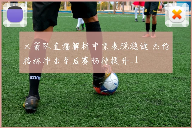 火箭队直播解析申京表现稳健 杰伦格林冲击季后赛仍待提升_1