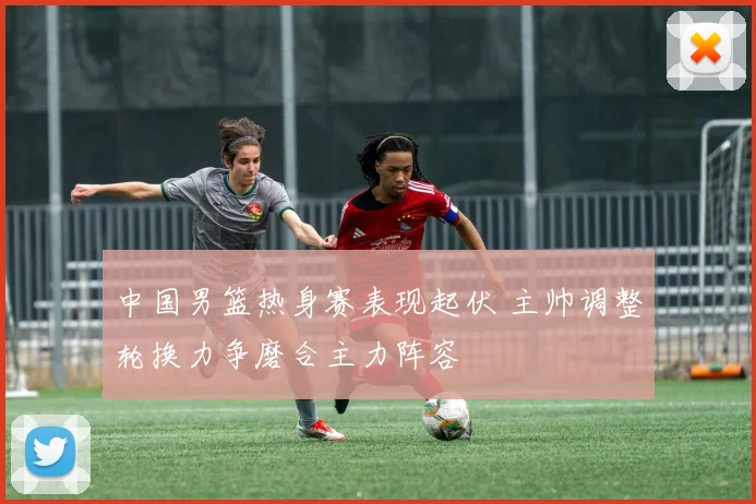 中国男篮热身赛表现起伏 主帅调整轮换力争磨合主力阵容