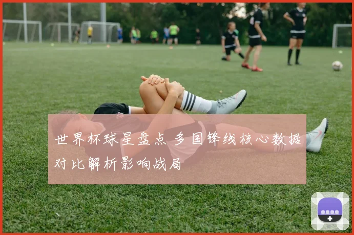 世界杯球星盘点 多国锋线核心数据对比解析影响战局