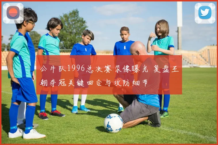 公牛队1996总决赛录像曝光 复盘王朝夺冠关键回合与攻防细节
