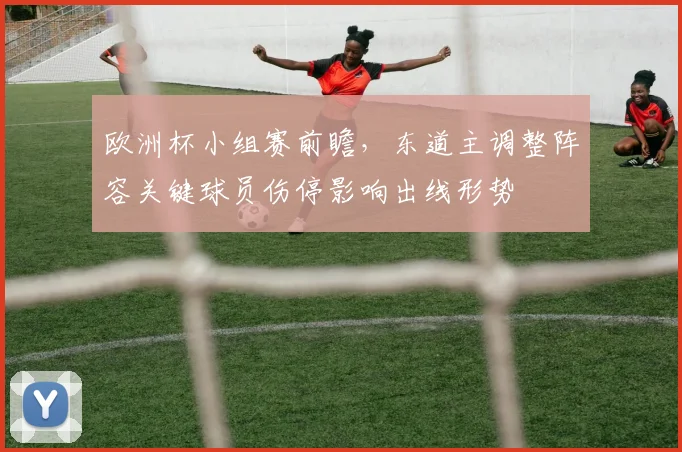 欧洲杯小组赛前瞻，东道主调整阵容关键球员伤停影响出线形势