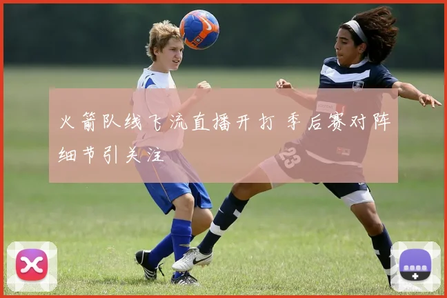 火箭队线飞流直播开打 季后赛对阵细节引关注