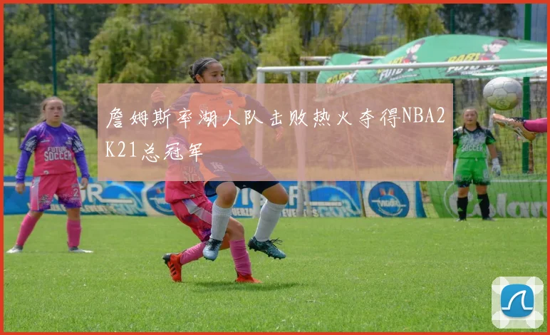 詹姆斯率湖人队击败热火夺得NBA2K21总冠军