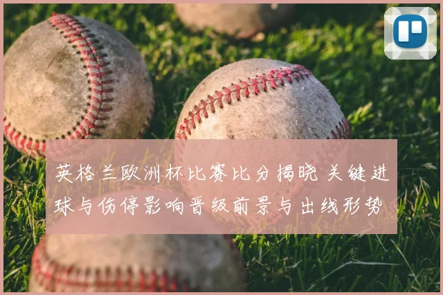 英格兰欧洲杯比赛比分揭晓 关键进球与伤停影响晋级前景与出线形势