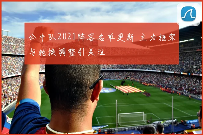 公牛队2021阵容名单更新 主力框架与轮换调整引关注