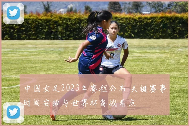 中国女足2023年赛程公布 关键赛事时间安排与世界杯备战看点