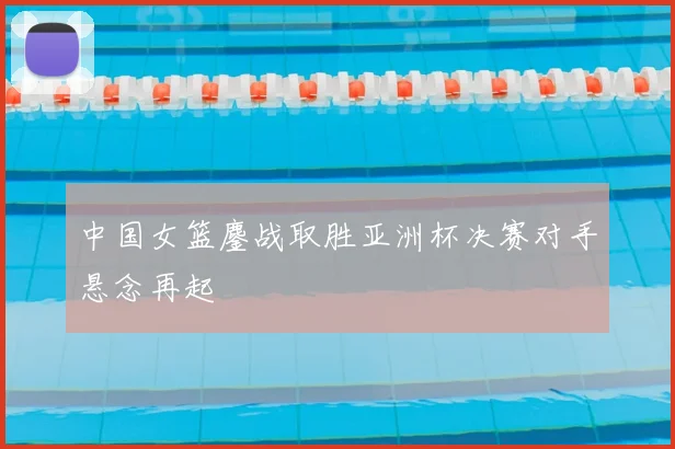 中国女篮鏖战取胜亚洲杯决赛对手悬念再起