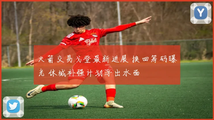 火箭交易戈登最新进展 换回筹码曝光 休城补强计划浮出水面