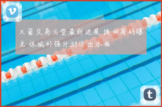 火箭交易戈登最新进展 换回筹码曝光 休城补强计划浮出水面