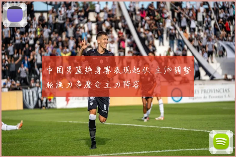 中国男篮热身赛表现起伏 主帅调整轮换力争磨合主力阵容