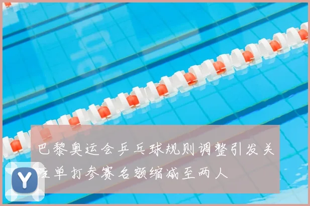 巴黎奥运会乒乓球规则调整引发关注单打参赛名额缩减至两人