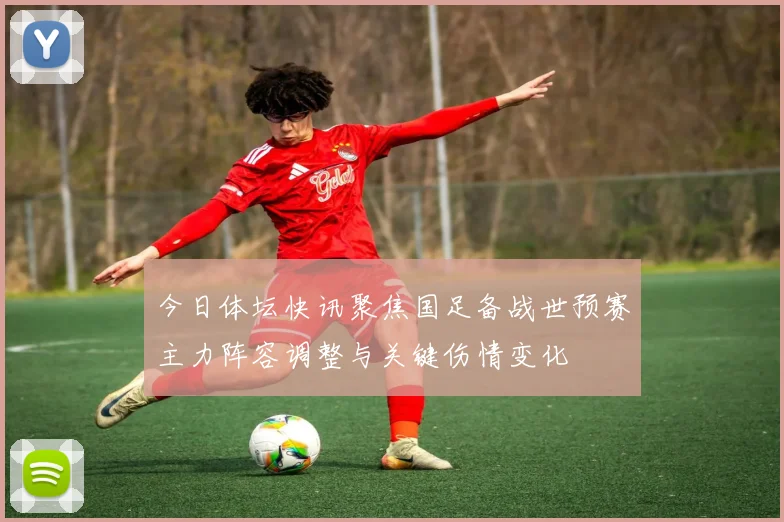 今日体坛快讯聚焦国足备战世预赛主力阵容调整与关键伤情变化