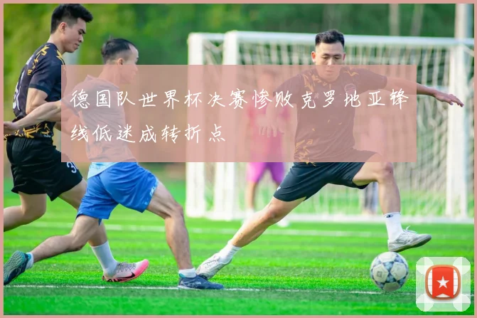 德国队世界杯决赛惨败克罗地亚锋线低迷成转折点
