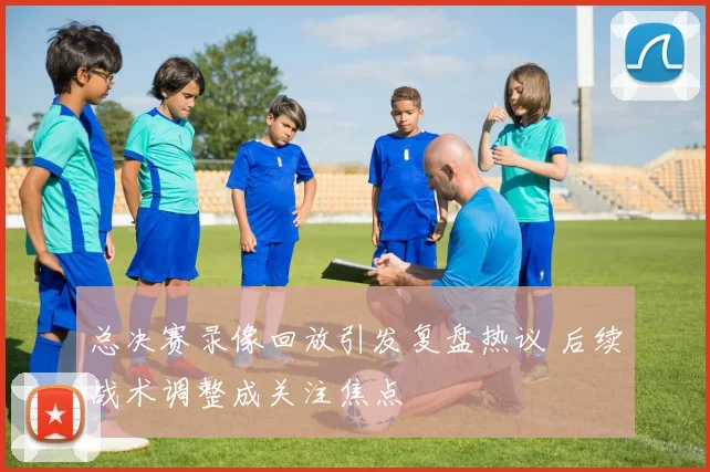 总决赛录像回放引发复盘热议 后续战术调整成关注焦点