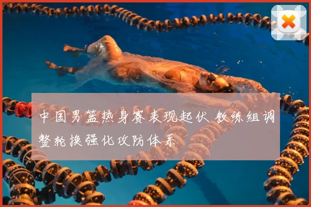 中国男篮热身赛表现起伏 教练组调整轮换强化攻防体系