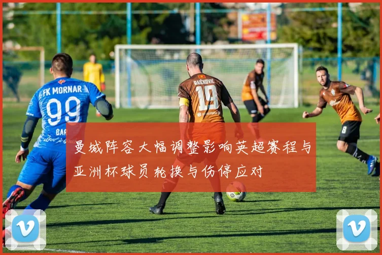 曼城阵容大幅调整影响英超赛程与亚洲杯球员轮换与伤停应对