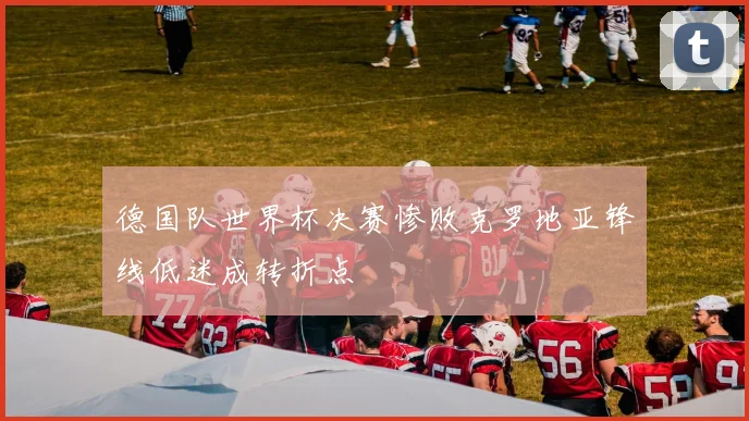 德国队世界杯决赛惨败克罗地亚锋线低迷成转折点