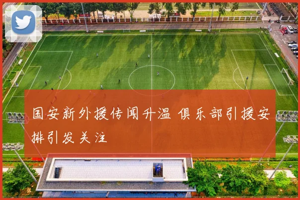 国安新外援传闻升温 俱乐部引援安排引发关注