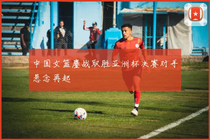 中国女篮鏖战取胜亚洲杯决赛对手悬念再起