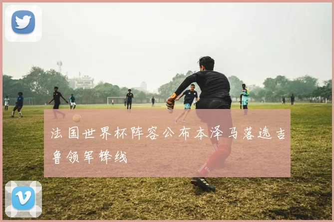 法国世界杯阵容公布本泽马落选吉鲁领军锋线