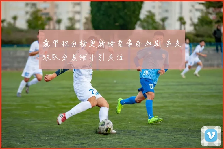 意甲积分榜更新榜首争夺加剧 多支球队分差缩小引关注