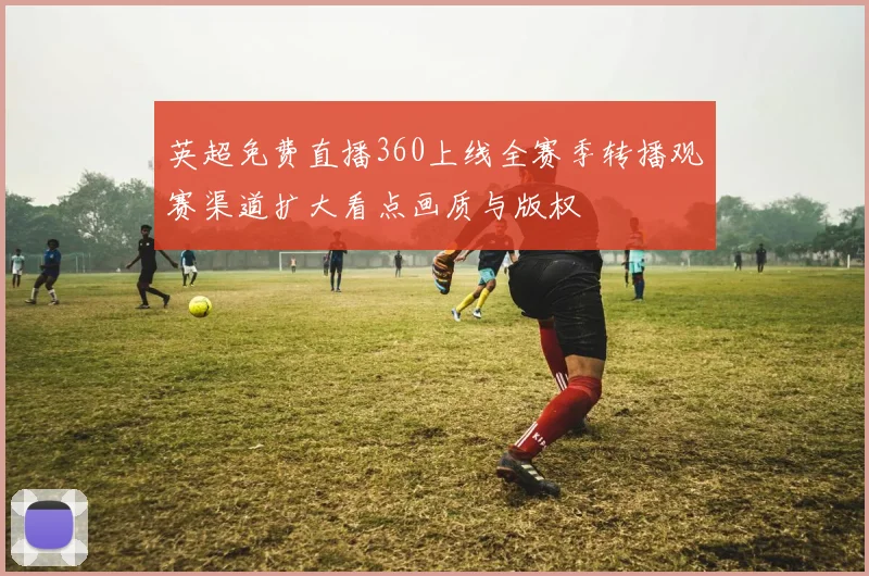 英超免费直播360上线全赛季转播观赛渠道扩大看点画质与版权
