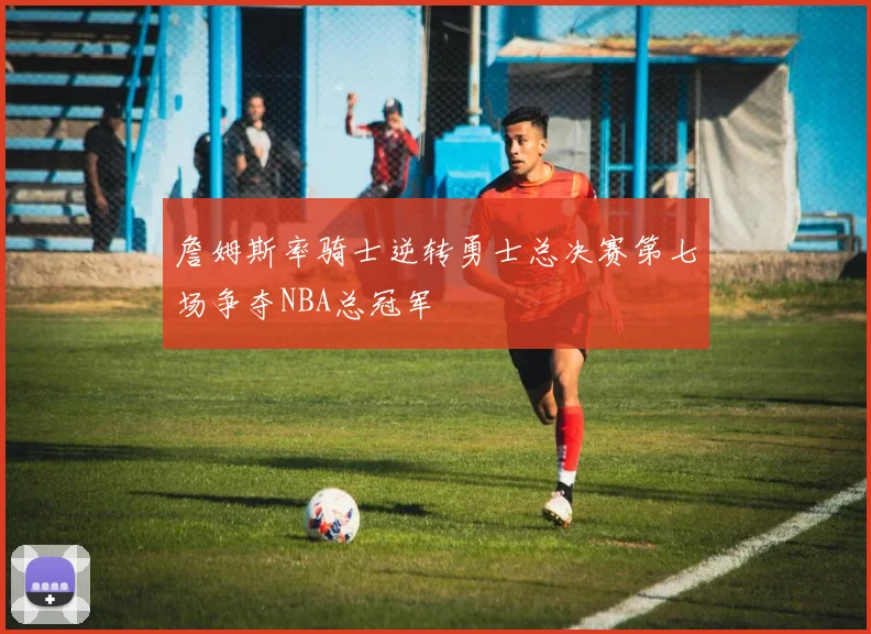 詹姆斯率骑士逆转勇士总决赛第七场争夺NBA总冠军