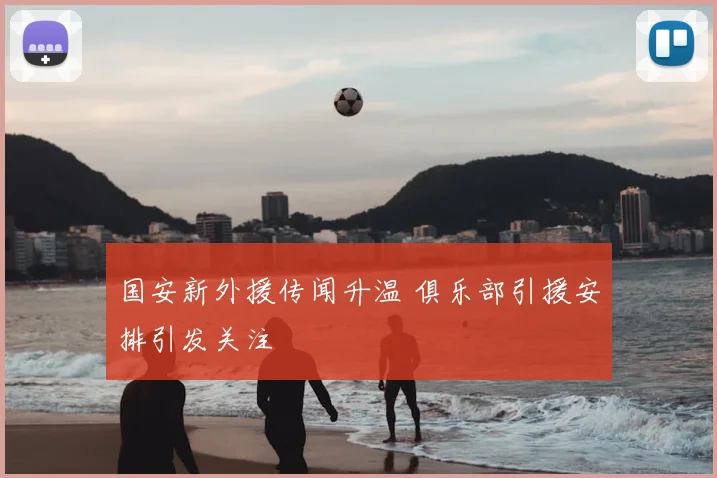 国安新外援传闻升温 俱乐部引援安排引发关注