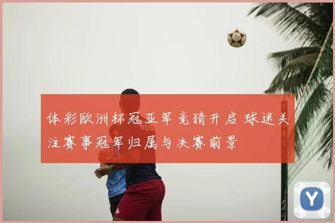 体彩欧洲杯冠亚军竞猜开启 球迷关注赛事冠军归属与决赛前景
