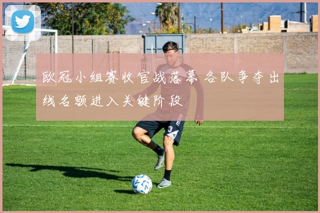欧冠小组赛收官战落幕 各队争夺出线名额进入关键阶段