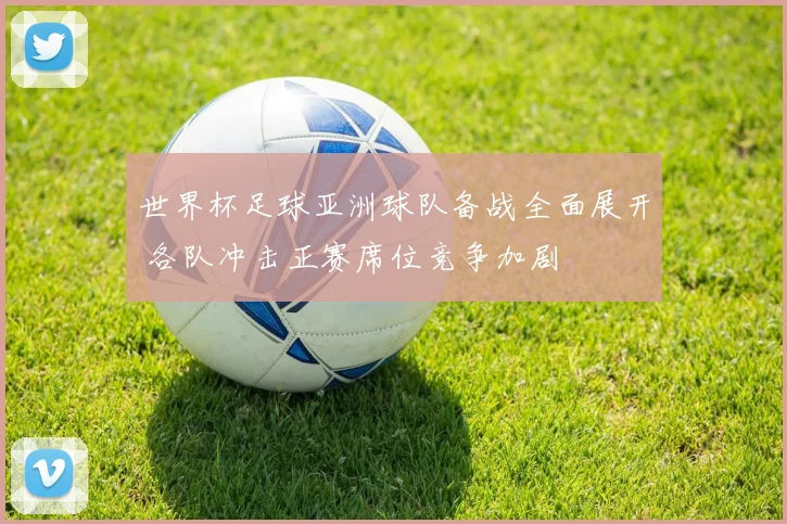 世界杯足球亚洲球队备战全面展开 各队冲击正赛席位竞争加剧